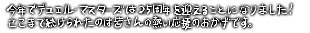 黒い背景に白い手書き文字で今年でデュエル・マスターズは25周年を迎えることになりました！ここまで続けられたのは皆さんの熱い応援のおかげです。と書かれた感謝と祝福のメッセージ